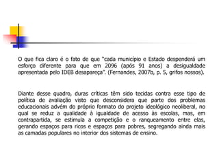 O que fica claro é o fato de que “cada município e Estado despenderá um
esforço diferente para que em 2096 (após 91 anos) a desigualdade
apresentada pelo IDEB desapareça”. (Fernandes, 2007b, p. 5, grifos nossos).
Diante desse quadro, duras críticas têm sido tecidas contra esse tipo de
política de avaliação visto que desconsidera que parte dos problemas
educacionais advém do próprio formato do projeto ideológico neoliberal, no
qual se reduz a qualidade à igualdade de acesso às escolas, mas, em
contrapartida, se estimula a competição e o ranqueamento entre elas,
gerando espaços para ricos e espaços para pobres, segregando ainda mais
as camadas populares no interior dos sistemas de ensino.
 