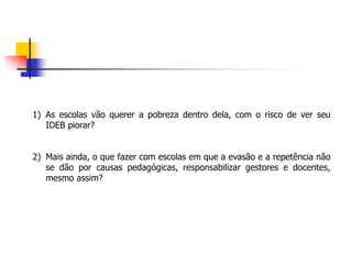 1) As escolas vão querer a pobreza dentro dela, com o risco de ver seu
IDEB piorar?
2) Mais ainda, o que fazer com escolas em que a evasão e a repetência não
se dão por causas pedagógicas, responsabilizar gestores e docentes,
mesmo assim?
 