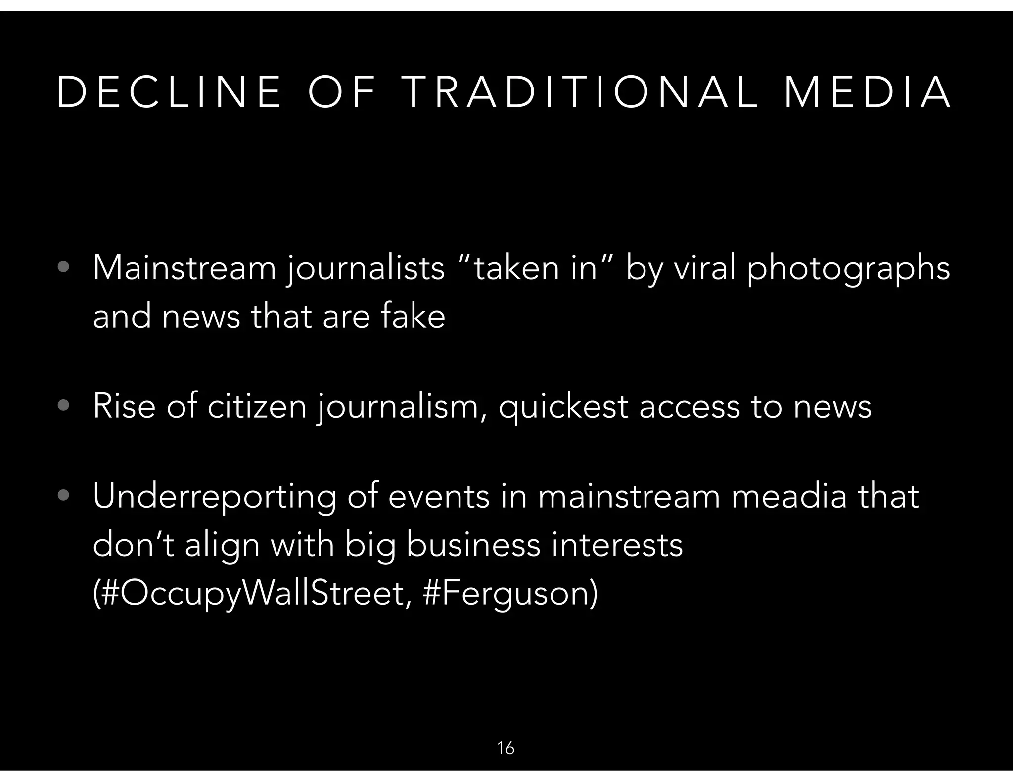 D E C L I N E O F T R A D I T I O N A L M E D I A
• Mainstream journalists “taken in” by viral photographs
and news that are fake
• Rise of citizen journalism, quickest access to news
• Underreporting of events in mainstream meadia that
don’t align with big business interests
(#OccupyWallStreet, #Ferguson)
16
 
