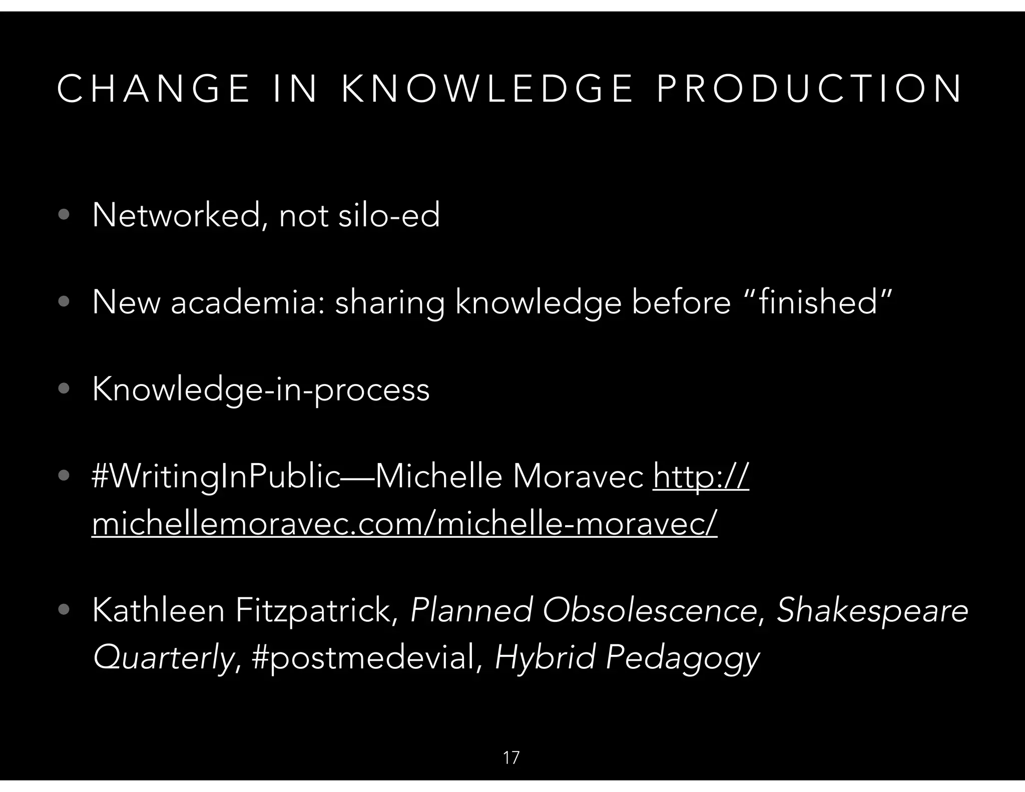 C H A N G E I N K N O W L E D G E P R O D U C T I O N
• Networked, not silo-ed
• New academia: sharing knowledge before “finished”
• Knowledge-in-process
• #WritingInPublic—Michelle Moravec http://
michellemoravec.com/michelle-moravec/
• Kathleen Fitzpatrick, Planned Obsolescence, Shakespeare
Quarterly, #postmedevial, Hybrid Pedagogy
17
 