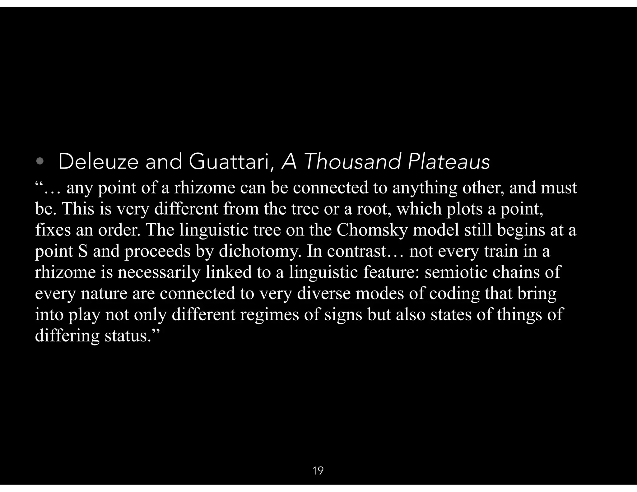 • Deleuze and Guattari, A Thousand Plateaus
“… any point of a rhizome can be connected to anything other, and must
be. This is very different from the tree or a root, which plots a point,
fixes an order. The linguistic tree on the Chomsky model still begins at a
point S and proceeds by dichotomy. In contrast… not every train in a
rhizome is necessarily linked to a linguistic feature: semiotic chains of
every nature are connected to very diverse modes of coding that bring
into play not only different regimes of signs but also states of things of
differing status.”
19
 