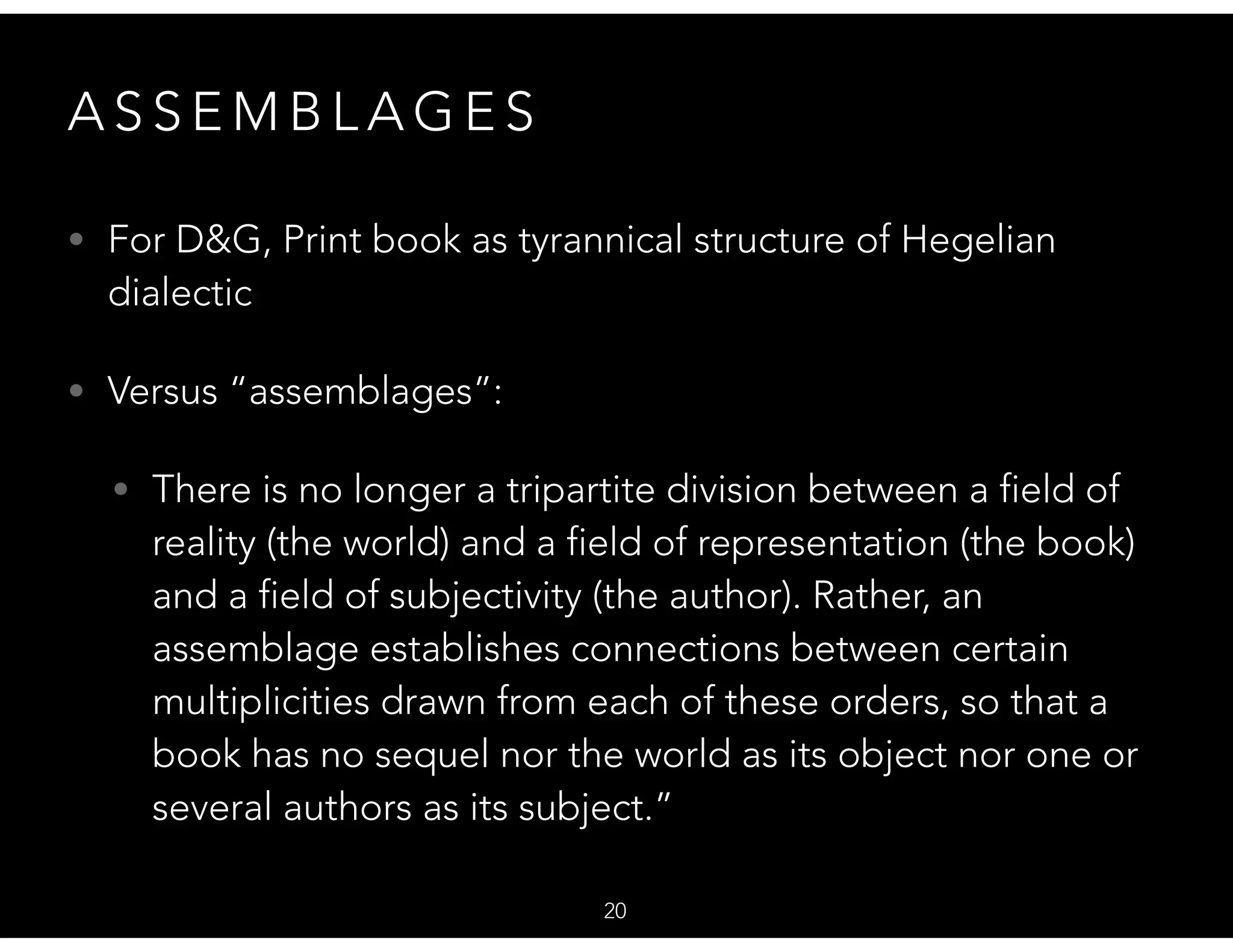 A S S E M B L A G E S
• For D&G, Print book as tyrannical structure of Hegelian
dialectic
• Versus “assemblages”:
• There is no longer a tripartite division between a field of
reality (the world) and a field of representation (the book)
and a field of subjectivity (the author). Rather, an
assemblage establishes connections between certain
multiplicities drawn from each of these orders, so that a
book has no sequel nor the world as its object nor one or
several authors as its subject.”
20
 