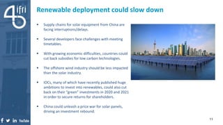 Renewable deployment could slow down
 Supply chains for solar equipment from China are
facing interruptions/delays.
 Several developers face challenges with meeting
timetables.
 With growing economic difficulties, countries could
cut back subsidies for low carbon technologies.
 The offshore wind industry should be less impacted
than the solar industry.
 IOCs, many of which have recently published huge
ambitions to invest into renewables, could also cut
back on their “green” investments in 2020 and 2021
in order to secure returns for shareholders.
 China could unleash a price war for solar panels,
driving an investment rebound.
11
 