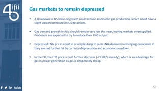  A slowdown in US shale oil growth could reduce associated gas production, which could have a
slight upward pressure on US gas prices.
 Gas demand growth in Asia should remain very low this year, leaving markets oversupplied.
Producers are expected to try to reduce their LNG output.
 Depressed LNG prices could in principles help to push LNG demand in emerging economies if
they are not further hit by currency depreciation and economic slowdown.
 In the EU, the ETS prices could further decrease (-2 EUR/t already), which is an advantage for
gas in power generation as gas is desperately cheap.
Gas markets to remain depressed
12
 