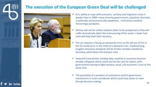 The execution of the European Green Deal will be challenged
 EU’s ability to cope with economic, sanitary and migration crises is
weaker than in 2009: many minority governments, populism, Germany
is politically and economically weakened… Institutions could be
increasingly paralyzed…
 Airlines will ask for carbon taxation plans to be postponed as they will
suffer dramatically albeit the restructuring of the sector + lower fuel
costs will help their later recovery.
 The car industry is facing an existential crisis as the roll out of EVs in
the EU could occur in the midst of a demand crisis. Implementing
tougher emissions standards will be further resisted, notably by
Germany, which faces the sharpest risks.
 Several EU economies, notably Italy, could be in recession (tourism
already collapsed, which could also be the case for Spain), with
governments having to fight sanitary, social, and economic crises at the
same time.
 The possibility of a paralysis of institutions and EU governance
mechanisms is to be considered, which could slow down or even
disrupt decision-making.
13
 