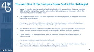  Several EU member countries are already pulling the break on the acceleration of the energy transition
(2030 targets for example) and could be further inclined to focus on short term measures to limit the
economic and social impacts of the crisis.
 The budget discussions for 2021-2027 are expected to be further complicated, so will be the discussions
over raising the 2030 targets.
 Financing the Green Deal could face competition from financing the urgent additional budget support
measures which are already being prepared by the European Commission.
 The ETS reform discussion will be extremely difficult as they will happen in a period of lower economic
growth, possibly when the recovery will have to be organized… Aviation could seek more time.
 Carbon floor price for power generation would be even more needed now, but politically hard to
implement now.
 The Eurozone 3% deficit rule will have to be reformed.
 If the possible EU stimulus packages are not driven by measures aligned with the climate neutrality goal,
social movements will become more radical & credibility will be weakened.
The execution of the European Green Deal will be challenged
14
 