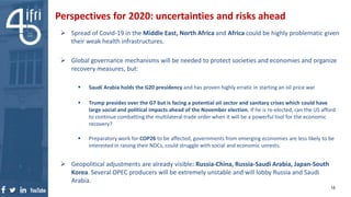 Perspectives for 2020: uncertainties and risks ahead
 Spread of Covid-19 in the Middle East, North Africa and Africa could be highly problematic given
their weak health infrastructures.
 Global governance mechanisms will be needed to protect societies and economies and organize
recovery measures, but:
 Saudi Arabia holds the G20 presidency and has proven highly erratic in starting an oil price war
 Trump presides over the G7 but is facing a potential oil sector and sanitary crises which could have
large social and political impacts ahead of the November election. If he is re-elected, can the US afford
to continue combatting the multilateral trade order when it will be a powerful tool for the economic
recovery?
 Preparatory work for COP26 to be affected, governments from emerging economies are less likely to be
interested in raising their NDCs, could struggle with social and economic unrests.
 Geopolitical adjustments are already visible: Russia-China, Russia-Saudi Arabia, Japan-South
Korea. Several OPEC producers will be extremely unstable and will lobby Russia and Saudi
Arabia.
15
 