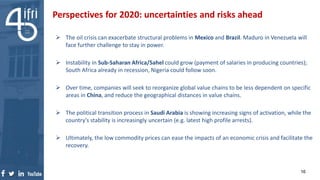  The oil crisis can exacerbate structural problems in Mexico and Brazil. Maduro in Venezuela will
face further challenge to stay in power.
 Instability in Sub-Saharan Africa/Sahel could grow (payment of salaries in producing countries);
South Africa already in recession, Nigeria could follow soon.
 Over time, companies will seek to reorganize global value chains to be less dependent on specific
areas in China, and reduce the geographical distances in value chains.
 The political transition process in Saudi Arabia is showing increasing signs of activation, while the
country’s stability is increasingly uncertain (e.g. latest high profile arrests).
 Ultimately, the low commodity prices can ease the impacts of an economic crisis and facilitate the
recovery.
Perspectives for 2020: uncertainties and risks ahead
16
 