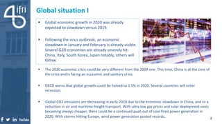 Global situation I
 Global economic growth in 2020 was already
expected to slowdown versus 2019.
 Following the virus outbreak, an economic
slowdown in January and February is already visible.
Several G20 economies are already severely hit:
China, Italy, South Korea, Japan notably, others will
follow.
2
 The 2020 economic crisis could be very different from the 2009 one. This time, China is at the core of
the crisis and is facing an economic and sanitary crisis.
 OECD warns that global growth could be halved to 1.5% in 2020. Several countries will enter
recession.
 Global CO2 emissions are decreasing in early 2020 due to the economic slowdown in China, and to a
reduction in air and maritime freight transport. With ultra low gas prices and solar deployment costs
becoming always cheaper, there could be a continued push out of coal-fired power generation in
2020. With storms hitting Europe, wind power generation posted records.
 