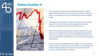  China’s regime first prevented an appropriate reaction, which
favoured the outbreak, but is now an asset to limit its expansion.
China is now working to save its economy and improve its global
image.
 The epidemic is expanding in Europe and could have potentially
large and structural economic, social, geopolitical and geo-
economic consequences on the short and long term.
 Parts of the world are now facing a sanitary and economic crises.
There is an oil market crisis. There is a possible global economic
crisis. There could be a financial crisis. But there could also be an
economic rebound in H2 2020 if the covid-19 outbreak has peaked
by April-May.
 Little can be certainly predicted at this stage in terms of duration,
impacts, locations, and sectors as the situation is evolving fast and
remains highly uncertain, but several facts and trends can be
observed, and perspectives considered.
Global situation II
3
 