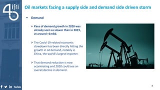 Oil markets facing a supply side and demand side driven storm
 Demand
 Pace of demand growth in 2020 was
already seen as slower than in 2019,
at around +1mbd.
 The Covid-19-related economic
slowdown has been directly hitting the
growth in oil demand, notably in
China, the world’s largest importer.
 That demand reduction is now
accelerating and 2020 could see an
overall decline in demand.
4
 