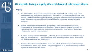  Supply
 The 11/2016 OPEC+ alliance has suddenly collapsed after the 05-06 March meetings. Saudi Arabia
overplayed its cards when seeking to twist Russia’s arm in forcing it to significant additional cuts it did
not want (-500 kbd for allied producers like Russia) - Russia had so far only committed to postpone the
growth of its own production and Rosneft notably lobbied for starting new fields and raising its
production.
 Reaction from MBS was also unexpected - going for a price war and a battle for market share,
reflecting anger as Saudis shouldered the agreements since the beginning in taking the largest cuts
(Saudi production is down to 10 mbd) and OPEC offered an addition 1 mbd cut. MBS decision also
reflects weaker ties with the United States.
 As of April when the current 2,1 mbd OPEC+ cut expires, Russia could progressively start adding up to
+ 400 kbd, and Saudi Arabia + 2 mbd, with markets being then oversupplied in spite of the near total
halt of Iranian, Venezuelan and Libyan exports.
 Russia’s readiness to jeopardize the OPEC+ alliance also reflects the limited prospects for a strategic
alliance with Saudi Arabia. It also reflects a likely priority given to hit US producers, following sanctions
imposed on Nord Stream 2 and Rosneft.
Oil markets facing a supply side and demand side driven storm
5
 