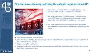 Oil prices now collapsing, following the collapse in gas prices in 2019
 Brent prices have collapsed from nearly 70$/barrel in early
January to 36$/barrel, but have bottomed out so far
 WTI gas prices reached 1.7$/Mbtu, versus 2.5$/Mbtu in past
months. TTF gas prices in Europe are at their weakest, so are
Japan’s JKM prices (@3$/Mbtu!) amidst a very mild winter.
 LNG prices are expected to remain depressed all through the
year. New FIDs in export projects are expected to be rescheduled
(Qatar…)
6
 Long term gas contracts could be revised
 With the collapse of OPEC+, there is no longer a downward limit for the oil price and the hard-won credibility of
this surprising alliance is broken…
 Oil prices could fall much further.
 However, the dramatic impacts of the arms twist between Russia and Saudi Arabia might prompt them to come
back to the table sooner or later.
 