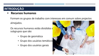 INTRODUÇÃO
 Recursos humanos
Formam os grupos de trabalho com interesses em comum sobre projectos
almejados.
• Grupo de geomática
• Grupo dos usuários temáticos
• Grupo dos usuários gerais
Os recursos humanos estão divididos em
subgrupos que são:
 