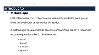 INTRODUÇÃO
 Metodologia
Está relacionada com o objectivo e o tratamento de dados para que se
torne possivel obter os resultados almejados.
A metodologia para atender ao objectivo preconizado ela deve responder
as quatro questões a baixo discriminadas:
• Onde?
• Como?
• Com que?
• Quanto?
 