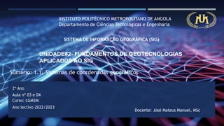 INSTITUTO POLITÉCNICO METROPOLITANO DE ANGOLA
Departamento de Ciências Tecnológicas e Engenharia
SISTEMA DE INFORMAÇÃO GEOGRÁFICA (SIG)
UNIDADE#2- FUNDAMENTOS DE GEOTECNOLOGIAS
APLICADOS AO SIG
2º Ano
Curso: LGM2M
Ano lectivo 2022/2023
Docente: José Mateus Manuel, MSc
Aula nº 03 e 04
Sumário: 1.1. Sistemas de coordenadas geográficos
 