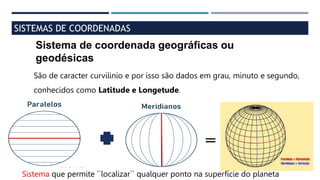 SISTEMAS DE COORDENADAS
Sistema de coordenada geográficas ou
geodésicas
São de caracter curvilinio e por isso são dados em grau, minuto e segundo,
conhecidos como Latitude e Longetude.
=
Sistema que permite ``localizar`` qualquer ponto na superfície do planeta
 