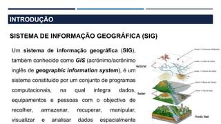 INTRODUÇÃO
SISTEMA DE INFORMAÇÃO GEOGRÁFICA (SIG)
Um sistema de informação geográfica (SIG),
também conhecido como GIS (acrónimo/acrônimo
inglês de geographic information system), é um
sistema constituido por um conjunto de programas
computacionais, na qual integra dados,
equipamentos e pessoas com o objectivo de
recolher, armazenar, recuperar, manipular,
visualizar e analisar dados espacialmente
 