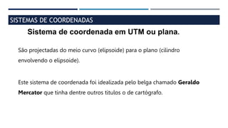 SISTEMAS DE COORDENADAS
Sistema de coordenada em UTM ou plana.
São projectadas do meio curvo (elipsoide) para o plano (cilindro
envolvendo o elipsoide).
Este sistema de coordenada foi idealizada pelo belga chamado Geraldo
Mercator que tinha dentre outros titulos o de cartógrafo.
 