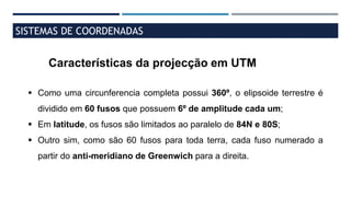 SISTEMAS DE COORDENADAS
Características da projecção em UTM
 Como uma circunferencia completa possui 360º, o elipsoide terrestre é
dividido em 60 fusos que possuem 6º de amplitude cada um;
 Em latitude, os fusos são limitados ao paralelo de 84N e 80S;
 Outro sim, como são 60 fusos para toda terra, cada fuso numerado a
partir do anti-meridiano de Greenwich para a direita.
 