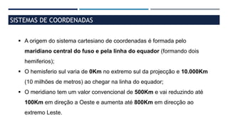 SISTEMAS DE COORDENADAS
 A origem do sistema cartesiano de coordenadas é formada pelo
maridiano central do fuso e pela linha do equador (formando dois
hemiferios);
 O hemisferio sul varia de 0Km no extremo sul da projecção e 10.000Km
(10 milhões de metros) ao chegar na linha do equador;
 O meridiano tem um valor convencional de 500Km e vai reduzindo até
100Km em direção a Oeste e aumenta até 800Km em direcção ao
extremo Leste.
 