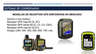 SISTEMAS DE COORDENADAS
MODELOS DE RECEPTOR GPS DISPONÍVEIS NO MERCADO
Garmin e trex (todos);
Receptor GPS map 62 (S, ST);
Receptor GPS séries 60 (C, Cx, Cs, CSX);
Receptor GPS map 62 (S,ST);
Oregon (300, 400, 450, 550, 650, 750 ) etc.
 