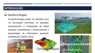 INTRODUÇÃO
 Geotecnologias
As geotecnologias podem ser definidas como
“as tecnologias envolvidas na aquisição,
processamento e manipulação de dados
espaciais, possibilitando o armazenamento e
apresentação de informações espaciais”
(GONZALEZ; COSTA, 2016).
fotogrametria
Cartografia digital
Topografi Sensoriamento
 