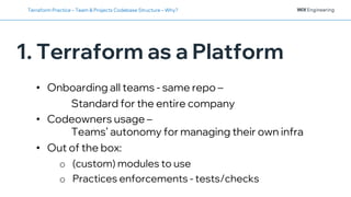 1. Terraform as a Platform
Terraform Practice – Team & Projects Codebase Structure – Why?
• Onboarding all teams - same repo –
Standard for the entire company
• Codeowners usage –
Teams’ autonomy for managing their own infra
• Out of the box:
o (custom) modules to use
o Practices enforcements - tests/checks
 