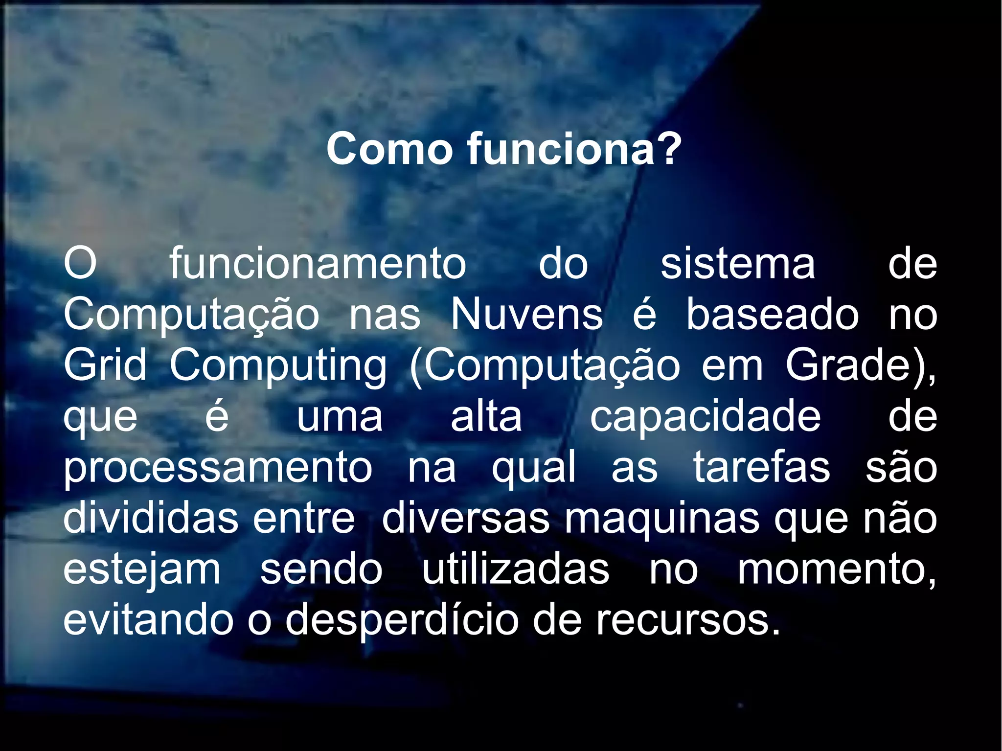 Como funciona?
O funcionamento do sistema de
Computação nas Nuvens é baseado no
Grid Computing (Computação em Grade),
que é uma alta capacidade de
processamento na qual as tarefas são
divididas entre diversas maquinas que não
estejam sendo utilizadas no momento,
evitando o desperdício de recursos.
 