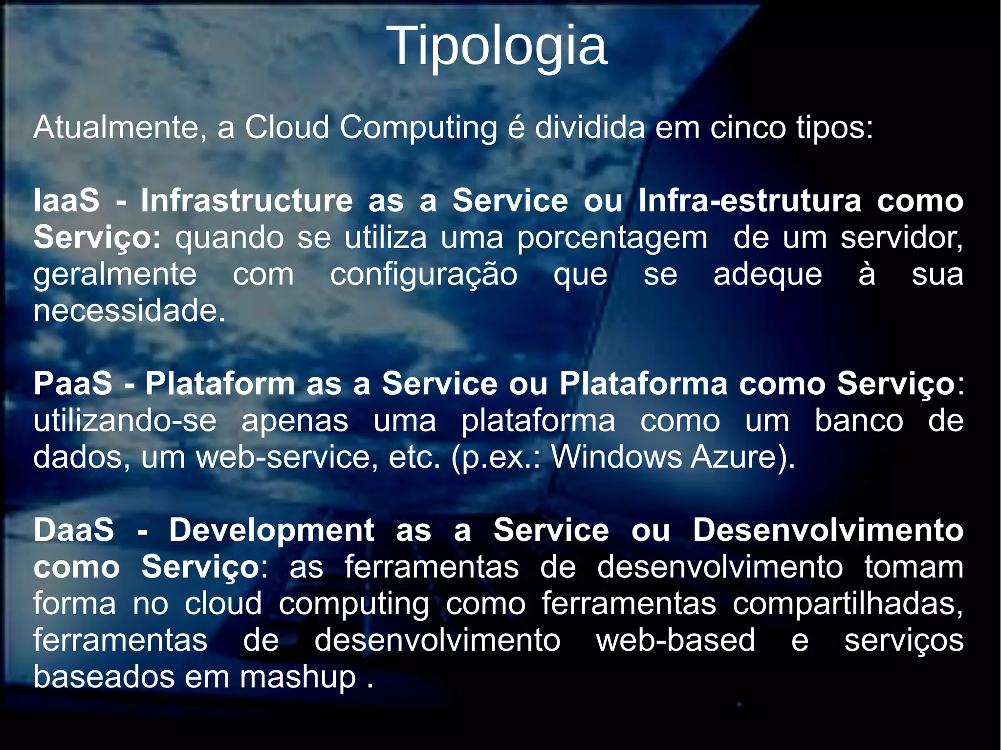 Tipologia
Atualmente, a Cloud Computing é dividida em cinco tipos:
IaaS - Infrastructure as a Service ou Infra-estrutura como
Serviço: quando se utiliza uma porcentagem de um servidor,
geralmente com configuração que se adeque à sua
necessidade.
PaaS - Plataform as a Service ou Plataforma como Serviço:
utilizando-se apenas uma plataforma como um banco de
dados, um web-service, etc. (p.ex.: Windows Azure).
DaaS - Development as a Service ou Desenvolvimento
como Serviço: as ferramentas de desenvolvimento tomam
forma no cloud computing como ferramentas compartilhadas,
ferramentas de desenvolvimento web-based e serviços
baseados em mashup .
 
