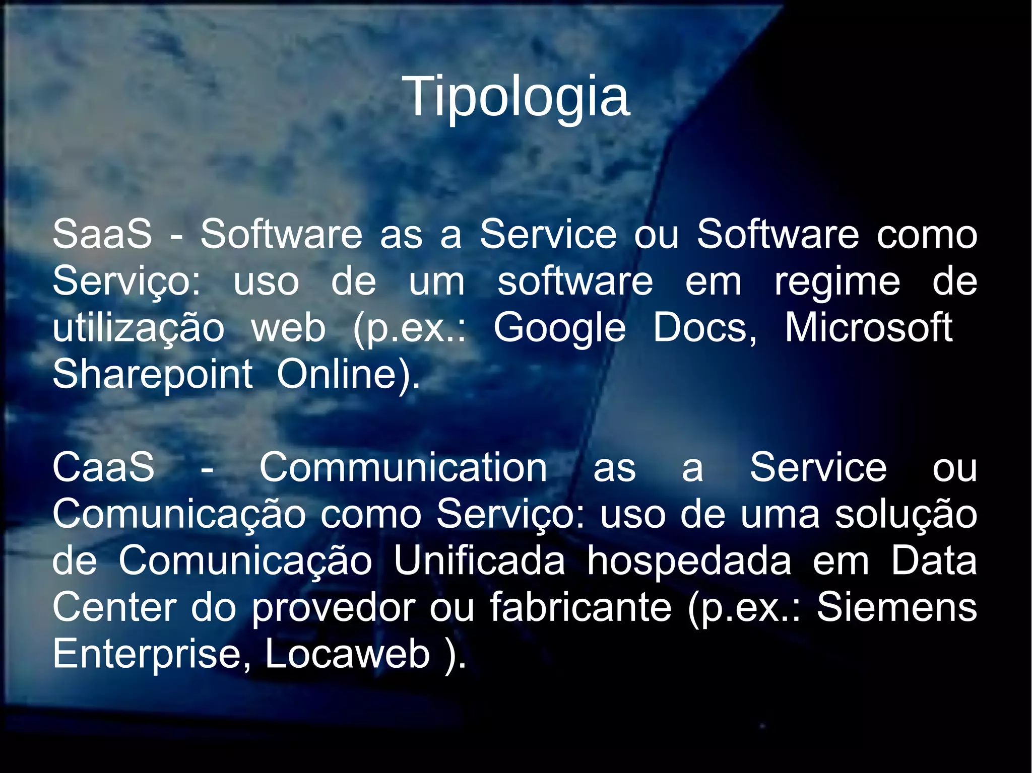 Tipologia
SaaS - Software as a Service ou Software como
Serviço: uso de um software em regime de
utilização web (p.ex.: Google Docs, Microsoft
Sharepoint Online).
CaaS - Communication as a Service ou
Comunicação como Serviço: uso de uma solução
de Comunicação Unificada hospedada em Data
Center do provedor ou fabricante (p.ex.: Siemens
Enterprise, Locaweb ).
 