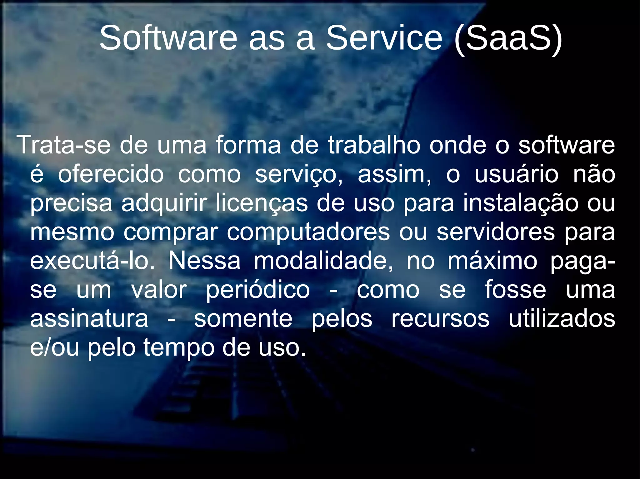 Software as a Service (SaaS)
Trata-se de uma forma de trabalho onde o software
é oferecido como serviço, assim, o usuário não
precisa adquirir licenças de uso para instalação ou
mesmo comprar computadores ou servidores para
executá-lo. Nessa modalidade, no máximo paga-
se um valor periódico - como se fosse uma
assinatura - somente pelos recursos utilizados
e/ou pelo tempo de uso.
 