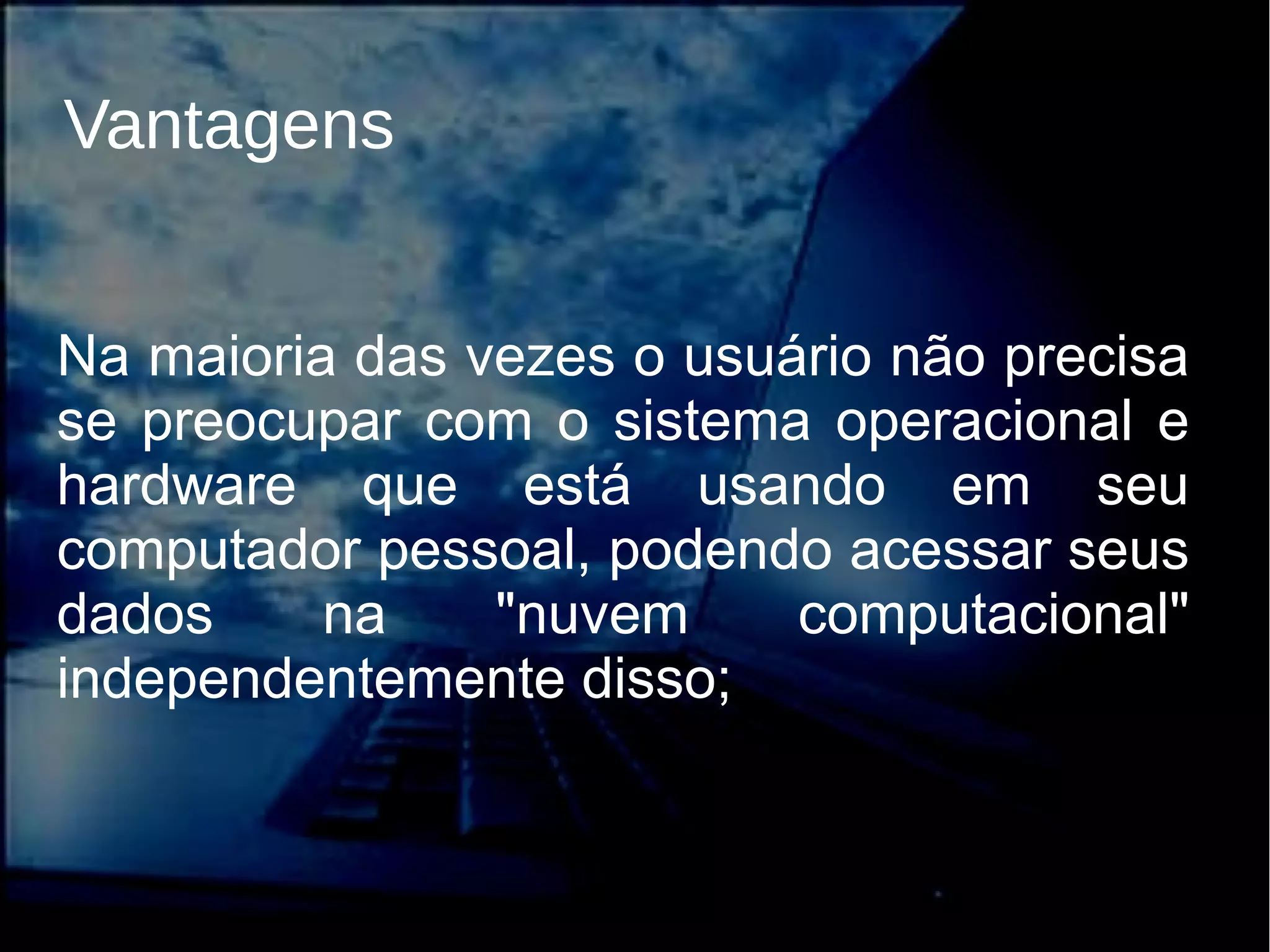 Na maioria das vezes o usuário não precisa
se preocupar com o sistema operacional e
hardware que está usando em seu
computador pessoal, podendo acessar seus
dados na "nuvem computacional"
independentemente disso;
Vantagens
 