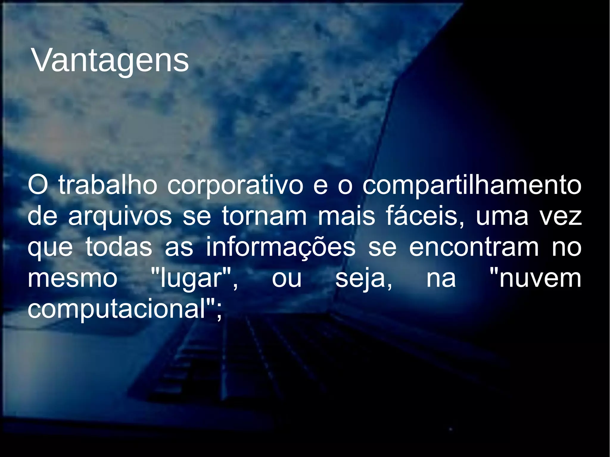Vantagens
O trabalho corporativo e o compartilhamento
de arquivos se tornam mais fáceis, uma vez
que todas as informações se encontram no
mesmo "lugar", ou seja, na "nuvem
computacional";
 