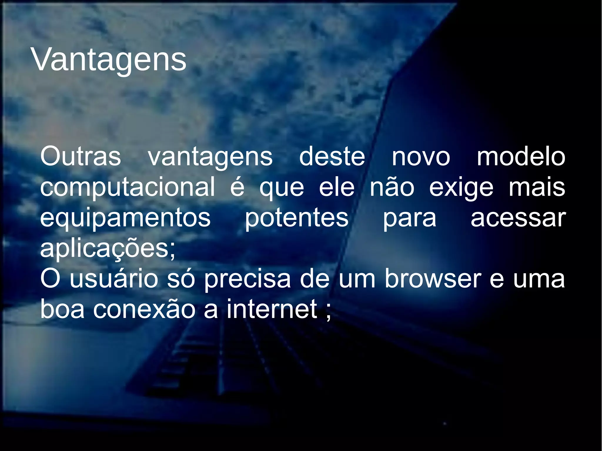 Vantagens
Outras vantagens deste novo modelo
computacional é que ele não exige mais
equipamentos potentes para acessar
aplicações;
O usuário só precisa de um browser e uma
boa conexão a internet ;
 