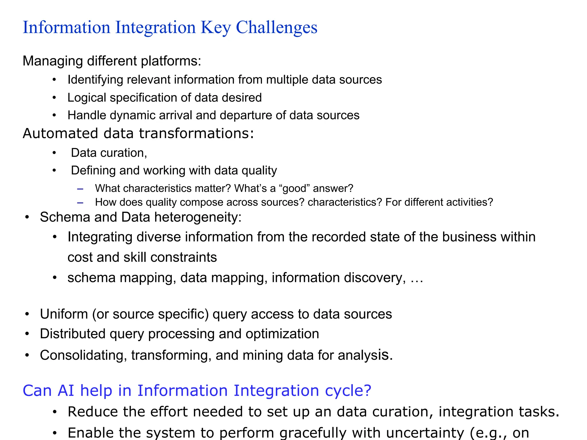 Information Integration Key Challenges
Managing different platforms:
• Identifying relevant information from multiple data sources
• Logical specification of data desired
• Handle dynamic arrival and departure of data sources
Automated data transformations:
• Data curation,
• Defining and working with data quality
– What characteristics matter? What’s a “good” answer?
– How does quality compose across sources? characteristics? For different activities?
• Schema and Data heterogeneity:
• Integrating diverse information from the recorded state of the business within
cost and skill constraints
• schema mapping, data mapping, information discovery, …
• Uniform (or source specific) query access to data sources
• Distributed query processing and optimization
• Consolidating, transforming, and mining data for analysis.
Can AI help in Information Integration cycle?
• Reduce the effort needed to set up an data curation, integration tasks.
• Enable the system to perform gracefully with uncertainty (e.g., on
 
