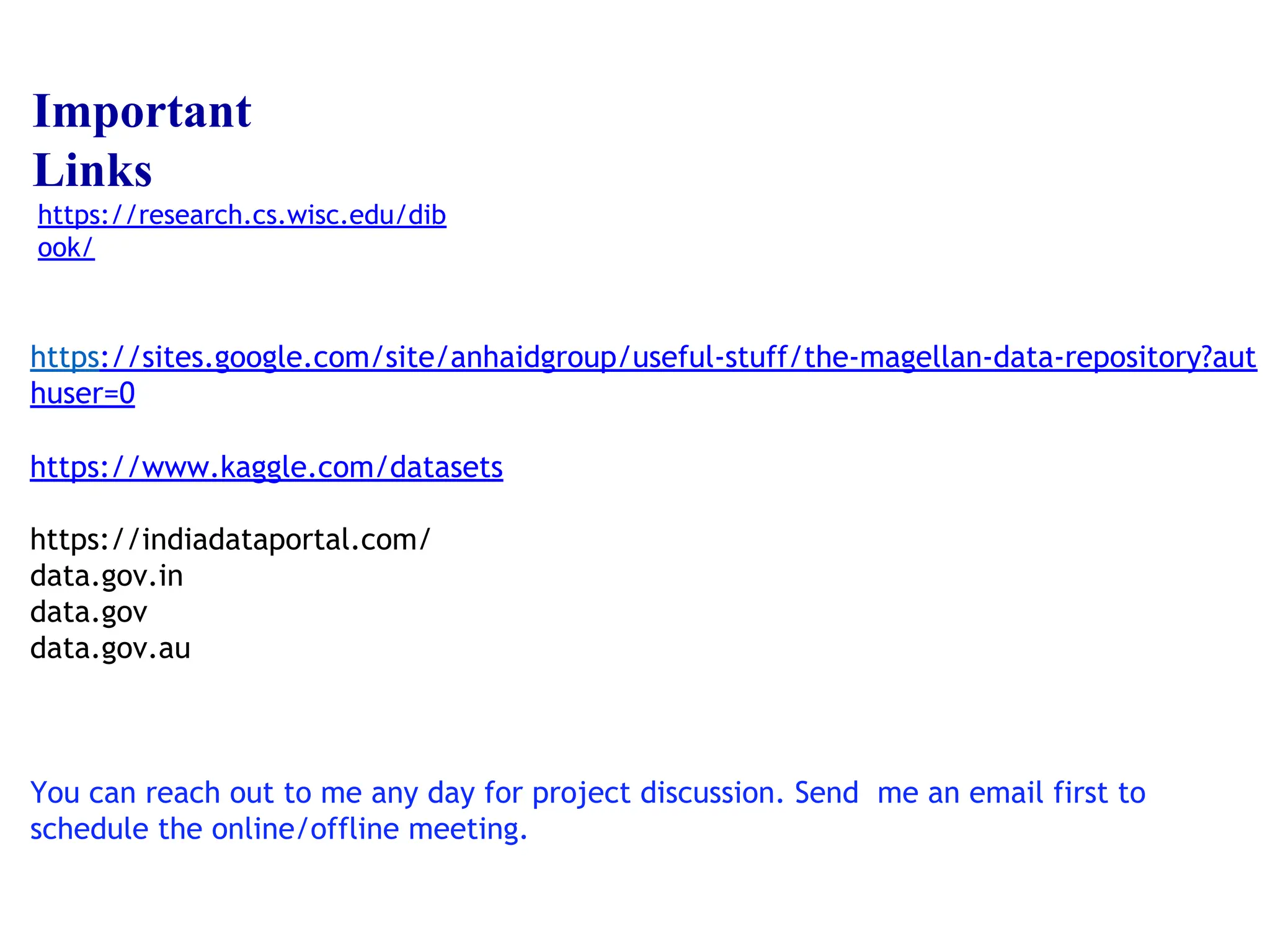 https://sites.google.com/site/anhaidgroup/useful-stuff/the-magellan-data-repository?aut
huser=0
https://www.kaggle.com/datasets
https://indiadataportal.com/
data.gov.in
data.gov
data.gov.au
You can reach out to me any day for project discussion. Send me an email first to
schedule the online/offline meeting.
Important
Links
https://research.cs.wisc.edu/dib
ook/
 