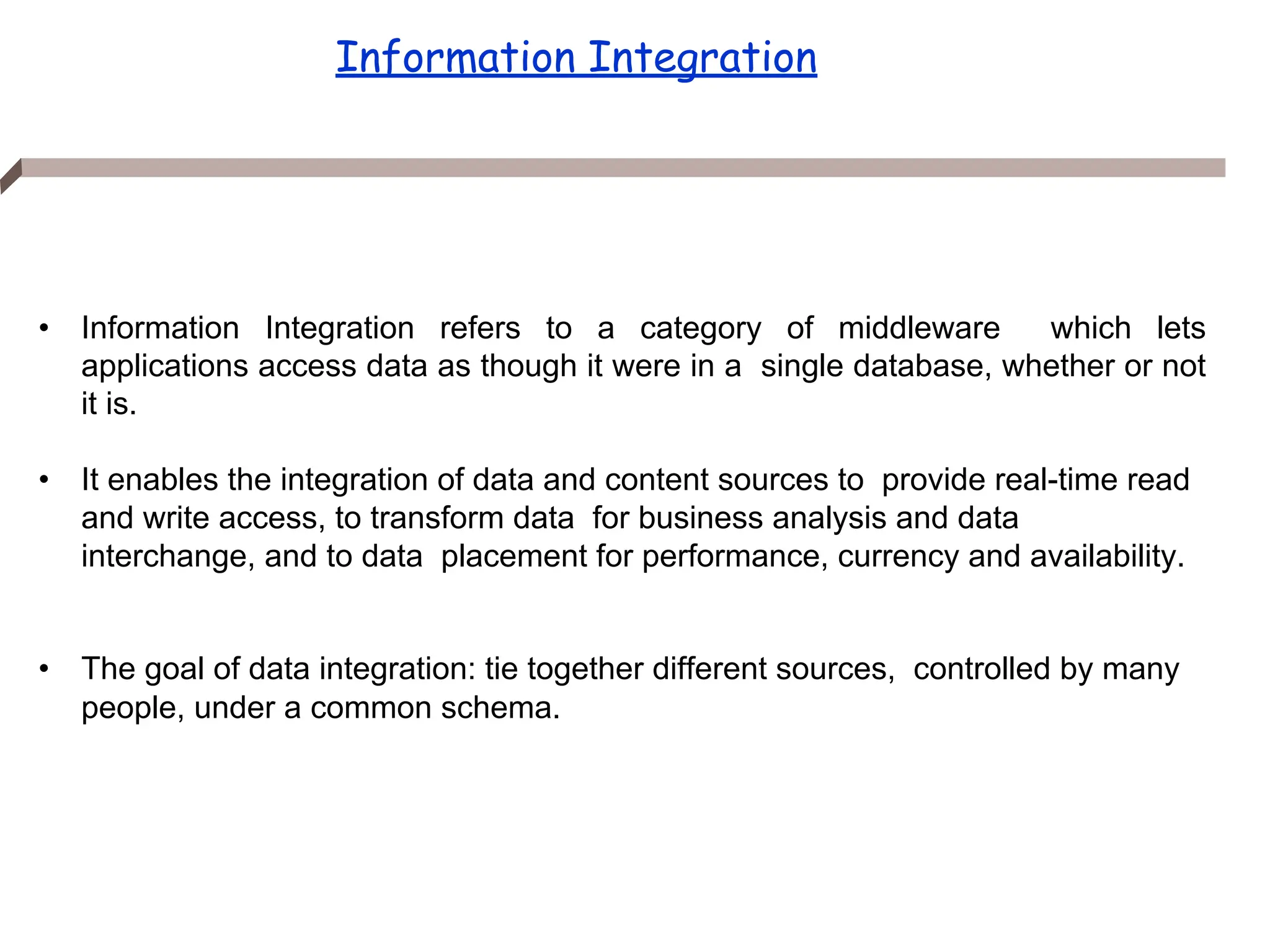 In
f
o
r
m
a
ti
o
n
I
n
t
e
g
r
a
ti
o
n
Information Integration
• Information Integration refers to a category of middleware which lets
applications access data as though it were in a single database, whether or not
it is.
• It enables the integration of data and content sources to provide real-time read
and write access, to transform data for business analysis and data
interchange, and to data placement for performance, currency and availability.
• The goal of data integration: tie together different sources, controlled by many
people, under a common schema.
 