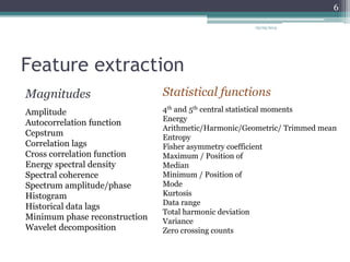 Feature extraction
Magnitudes
Amplitude
Autocorrelation function
Cepstrum
Correlation lags
Cross correlation function
Energy spectral density
Spectral coherence
Spectrum amplitude/phase
Histogram
Historical data lags
Minimum phase reconstruction
Wavelet decomposition
Statistical functions
4th and 5th central statistical moments
Energy
Arithmetic/Harmonic/Geometric/ Trimmed mean
Entropy
Fisher asymmetry coefficient
Maximum / Position of
Median
Minimum / Position of
Mode
Kurtosis
Data range
Total harmonic deviation
Variance
Zero crossing counts
05/05/2014
6
 