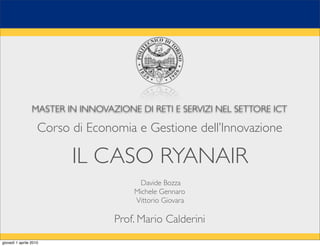 MASTER IN INNOVAZIONE DI RETI E SERVIZI NEL SETTORE ICT

                    Corso di Economia e Gestione dell’Innovazione

                          IL CASO RYANAIR
                                        Davide Bozza
                                       Michele Gennaro
                                       Vittorio Giovara

                                  Prof. Mario Calderini
giovedì 1 aprile 2010
 