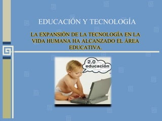 EDUCACIÓN Y TECNOLOGÍA LA EXPANSIÓN DE LA TECNOLOGÍA EN LA VIDA HUMANA HA ALCANZADO EL ÁREA EDUCATIVA. 