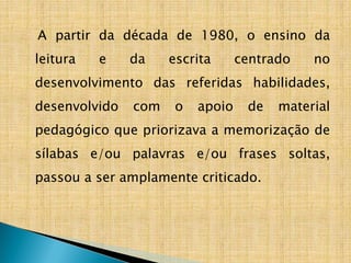 A partir da década de 1980, o ensino da
leitura e da escrita centrado no
desenvolvimento das referidas habilidades,
desenvolvido com o apoio de material
pedagógico que priorizava a memorização de
sílabas e/ou palavras e/ou frases soltas,
passou a ser amplamente criticado.
 