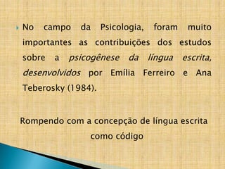  No campo da Psicologia, foram muito
importantes as contribuições dos estudos
sobre a psicogênese da língua escrita,
desenvolvidos por Emília Ferreiro e Ana
Teberosky (1984).
Rompendo com a concepção de língua escrita
como código
 