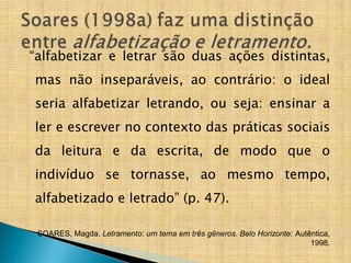 “alfabetizar e letrar são duas ações distintas,
mas não inseparáveis, ao contrário: o ideal
seria alfabetizar letrando, ou seja: ensinar a
ler e escrever no contexto das práticas sociais
da leitura e da escrita, de modo que o
indivíduo se tornasse, ao mesmo tempo,
alfabetizado e letrado” (p. 47).
SOARES, Magda. Letramento: um tema em três gêneros. Belo Horizonte: Autêntica,
1998.
 