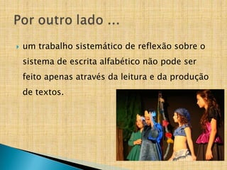  um trabalho sistemático de reflexão sobre o
sistema de escrita alfabético não pode ser
feito apenas através da leitura e da produção
de textos.
 