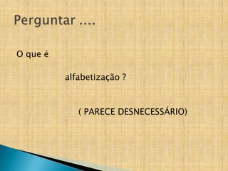 O que é
alfabetização ?
( PARECE DESNECESSÁRIO)
 