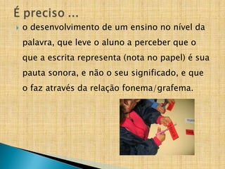 o desenvolvimento de um ensino no nível da
palavra, que leve o aluno a perceber que o
que a escrita representa (nota no papel) é sua
pauta sonora, e não o seu significado, e que
o faz através da relação fonema/grafema.
 