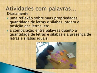 Diariamente
 uma reflexão sobre suas propriedades:
quantidade de letras e sílabas, ordem e
posição das letras, etc.
 a comparação entre palavras quanto à
quantidade de letras e sílabas e à presença de
letras e sílabas iguais;
 