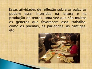 Essas atividades de reflexão sobre as palavras
podem estar inseridas na leitura e na
produção de textos, uma vez que são muitos
os gêneros que favorecem esse trabalho,
como os poemas, as parlendas, as cantigas,
etc
 