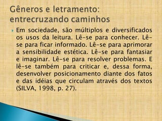  Em sociedade, são múltiplos e diversificados
os usos da leitura. Lê-se para conhecer. Lê-
se para ficar informado. Lê-se para aprimorar
a sensibilidade estética. Lê-se para fantasiar
e imaginar. Lê-se para resolver problemas. E
lê-se também para criticar e, dessa forma,
desenvolver posicionamento diante dos fatos
e das idéias que circulam através dos textos
(SILVA, 1998, p. 27).
 